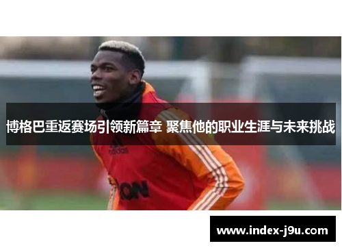 博格巴重返赛场引领新篇章 聚焦他的职业生涯与未来挑战
