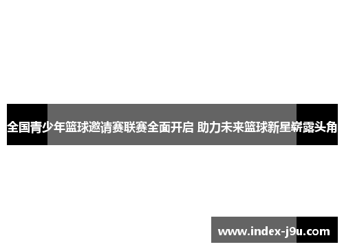 全国青少年篮球邀请赛联赛全面开启 助力未来篮球新星崭露头角