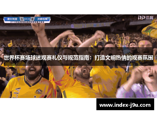 世界杯赛场球迷观赛礼仪与规范指南：打造文明热情的观赛氛围