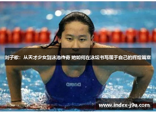 刘子歌:从天才少女到泳池传奇 她如何在泳坛书写属于自己的辉煌篇章