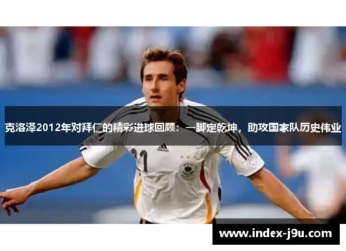 克洛泽2012年对拜仁的精彩进球回顾:一脚定乾坤,助攻国家队历史伟业