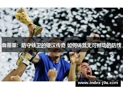 詹蒂莱：防守铁卫的硬汉传奇 如何铸就无可撼动的防线