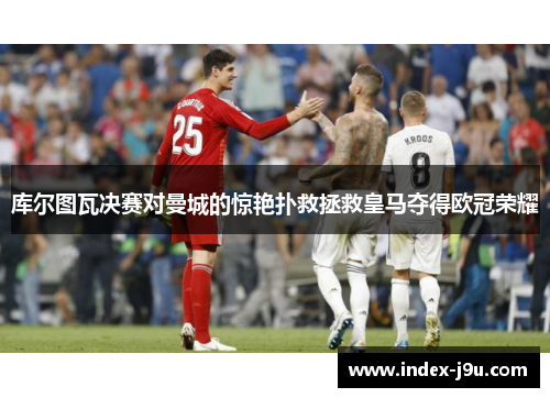 库尔图瓦决赛对曼城的惊艳扑救拯救皇马夺得欧冠荣耀