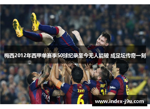 梅西2012年西甲单赛季50球纪录至今无人能破 成足坛传奇一刻