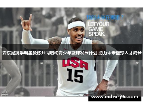 安东尼携手明星教练共同启动青少年篮球发展计划 助力未来篮球人才成长