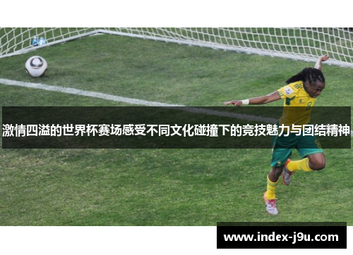 激情四溢的世界杯赛场感受不同文化碰撞下的竞技魅力与团结精神