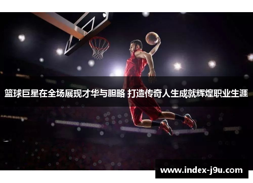 篮球巨星在全场展现才华与胆略 打造传奇人生成就辉煌职业生涯