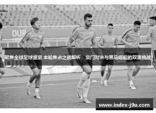 聚焦全球足球盛宴 本轮焦点之战解析:豪门对决与黑马崛起的双重挑战