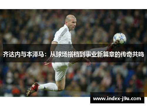 齐达内与本泽马:从球场搭档到事业新篇章的传奇共鸣