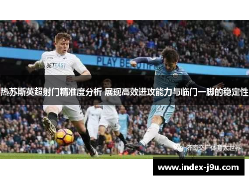 热苏斯英超射门精准度分析 展现高效进攻能力与临门一脚的稳定性