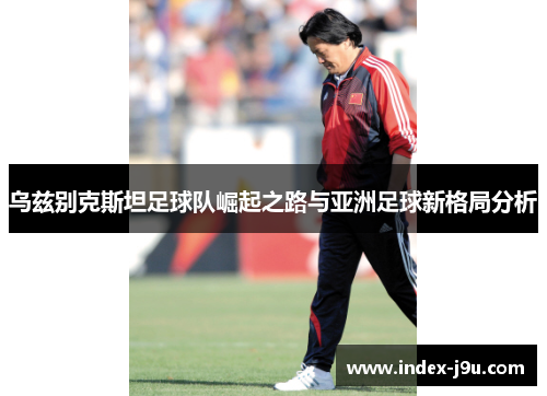 乌兹别克斯坦足球队崛起之路与亚洲足球新格局分析