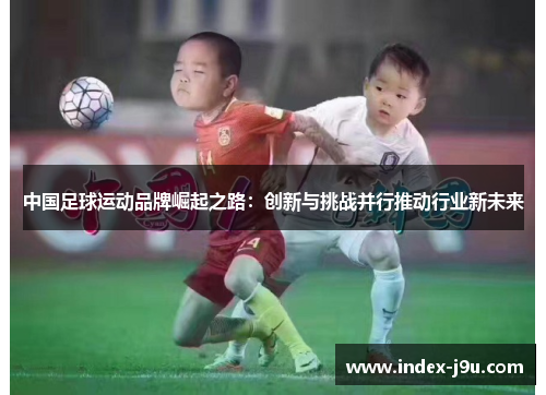 中国足球运动品牌崛起之路:创新与挑战并行推动行业新未来