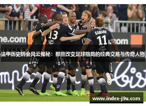 法甲历史转会风云揭秘：那些改变足球格局的经典交易与传奇人物