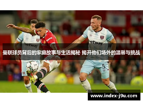 曼联球员背后的家庭故事与生活揭秘 揭开他们场外的温馨与挑战