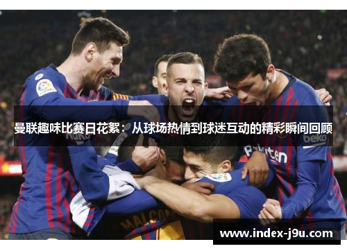 曼联趣味比赛日花絮:从球场热情到球迷互动的精彩瞬间回顾
