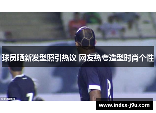 球员晒新发型照引热议 网友热夸造型时尚个性