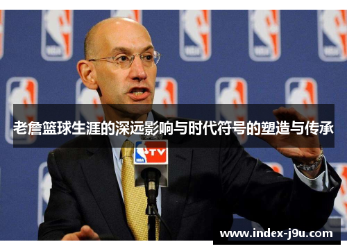 老詹篮球生涯的深远影响与时代符号的塑造与传承