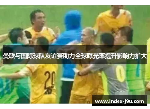 曼联与国际球队友谊赛助力全球曝光率提升影响力扩大