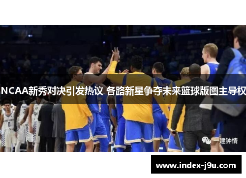 NCAA新秀对决引发热议 各路新星争夺未来篮球版图主导权