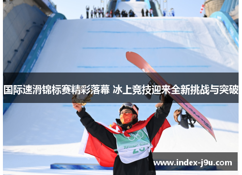 国际速滑锦标赛精彩落幕 冰上竞技迎来全新挑战与突破