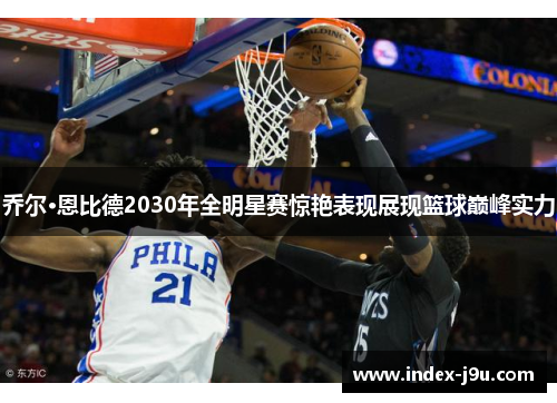乔尔·恩比德2030年全明星赛惊艳表现展现篮球巅峰实力