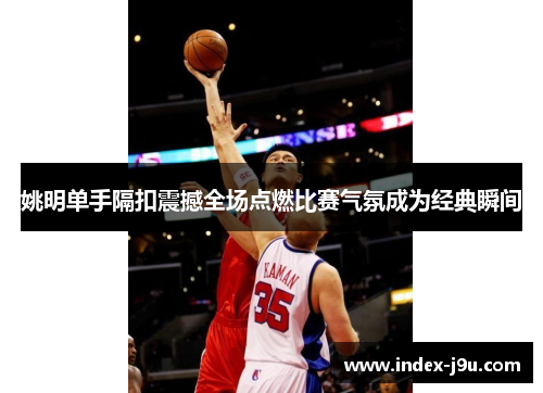 姚明单手隔扣震撼全场点燃比赛气氛成为经典瞬间