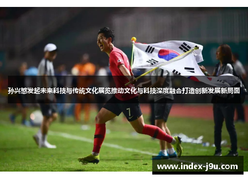 孙兴慜发起未来科技与传统文化展览推动文化与科技深度融合打造创新发展新局面