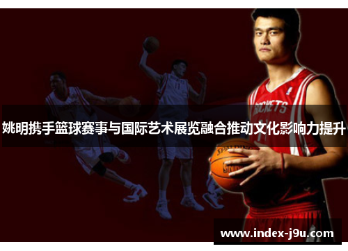 姚明携手篮球赛事与国际艺术展览融合推动文化影响力提升