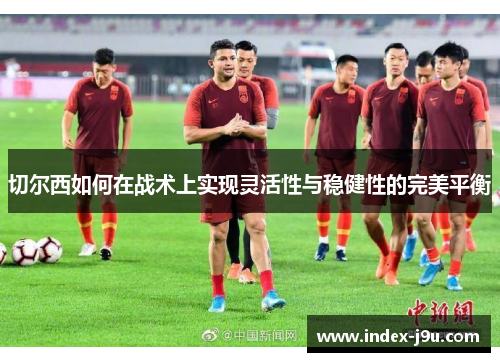 切尔西如何在战术上实现灵活性与稳健性的完美平衡