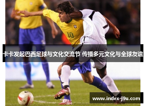 卡卡发起巴西足球与文化交流节 传播多元文化与全球友谊