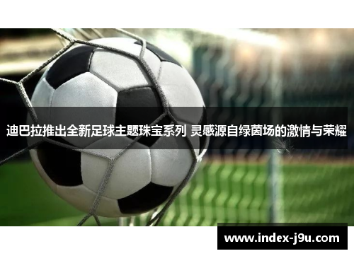 迪巴拉推出全新足球主题珠宝系列 灵感源自绿茵场的激情与荣耀