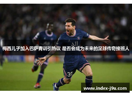 梅西儿子加入巴萨青训引热议 是否会成为未来的足球传奇接班人