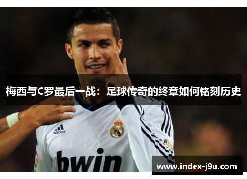 梅西与C罗最后一战:足球传奇的终章如何铭刻历史