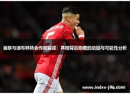 曼联与迪布林转会传闻解读:真相背后隐藏的动因与可能性分析