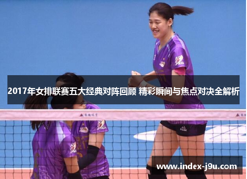 2017年女排联赛五大经典对阵回顾 精彩瞬间与焦点对决全解析