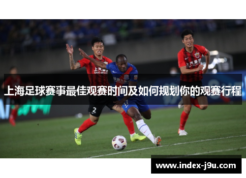 上海足球赛事最佳观赛时间及如何规划你的观赛行程