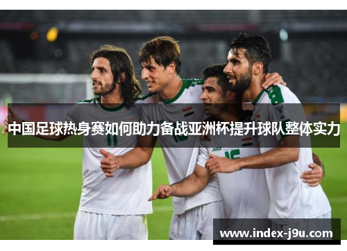 中国足球热身赛如何助力备战亚洲杯提升球队整体实力