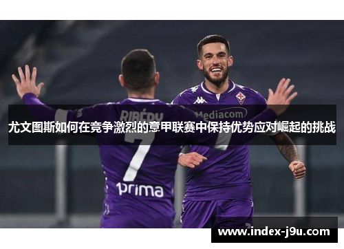 尤文图斯如何在竞争激烈的意甲联赛中保持优势应对崛起的挑战