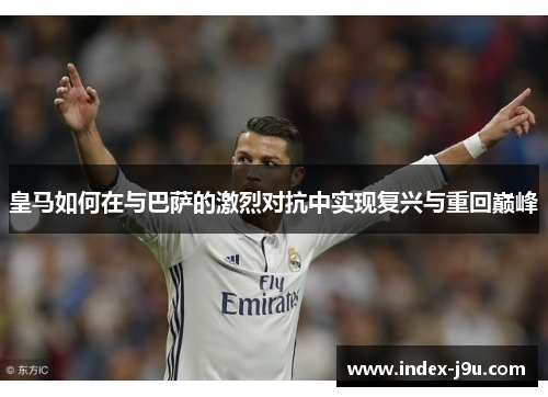 皇马如何在与巴萨的激烈对抗中实现复兴与重回巅峰