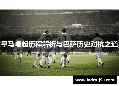 皇马崛起历程解析与巴萨历史对抗之道
