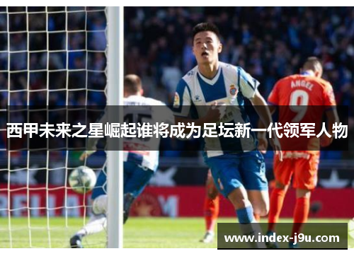 西甲未来之星崛起谁将成为足坛新一代领军人物