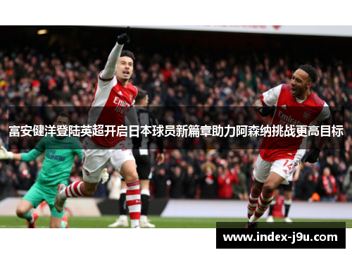 富安健洋登陆英超开启日本球员新篇章助力阿森纳挑战更高目标