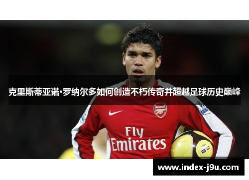 克里斯蒂亚诺·罗纳尔多如何创造不朽传奇并超越足球历史巅峰