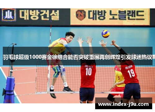羽毛球超级1000赛金徐组合能否突破重围再创辉煌引发球迷热议