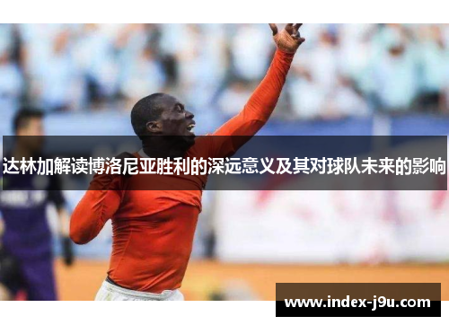 达林加解读博洛尼亚胜利的深远意义及其对球队未来的影响