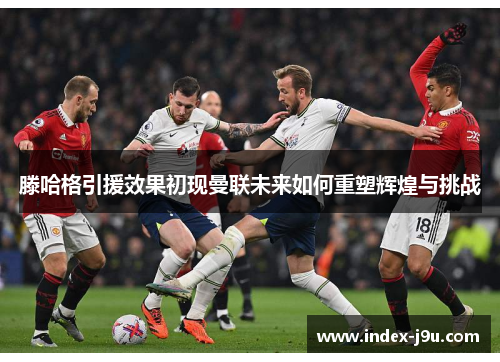 滕哈格引援效果初现曼联未来如何重塑辉煌与挑战