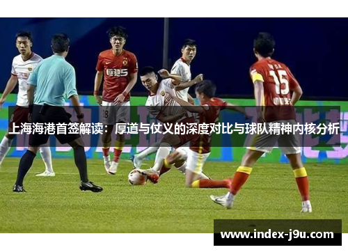 上海海港首签解读：厚道与仗义的深度对比与球队精神内核分析