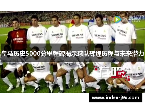 皇马历史5000分里程碑揭示球队辉煌历程与未来潜力