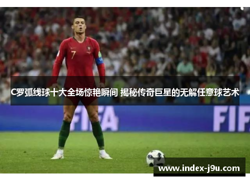C罗弧线球十大全场惊艳瞬间 揭秘传奇巨星的无解任意球艺术