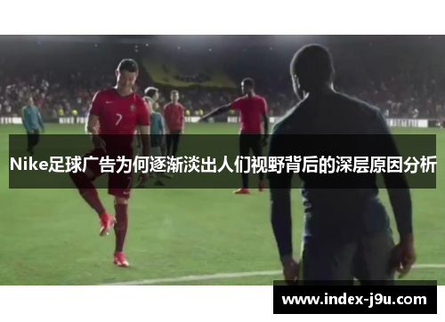 Nike足球广告为何逐渐淡出人们视野背后的深层原因分析